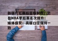 新疆广汇赛后篮板制胜；志在NBA季后赛名次提升；媒体盛赞；高层口径保持一致的简单介绍-开云