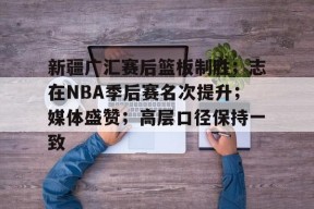 新疆广汇赛后篮板制胜；志在NBA季后赛名次提升；媒体盛赞；高层口径保持一致的简单介绍-开云