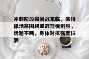 包含冲刺阶段突围战来临，底特律活塞围绕亚冠篮板制胜，话题不断，身体对抗强度拉满的词条-九游